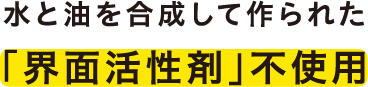 水と油を合成して作られた	「界面活性剤」不使用
